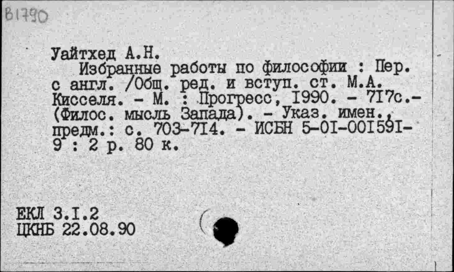 ﻿ВЦ«
Уайтхед А.Н.
Избранные работы по философии : Пер. с англ. /Общ. ред. и вступ. ст. М.А. Кисселя. - М. : Прогресс, 1990. - 717с.-(Филос. мысль Запада). - Указ. имен., предо.: с. 703-714. - ИСБН 5-01-001591-9 : 2 р. 80 к.
ЕКЛ 3.1.2
ЦКНБ 22.08.90